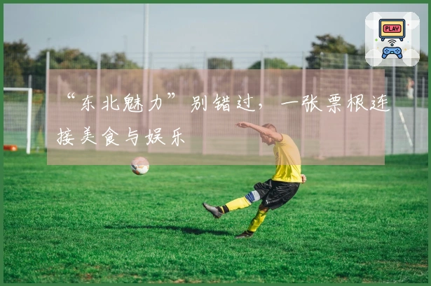 “东北魅力”别错过，一张票根连接美食与娱乐