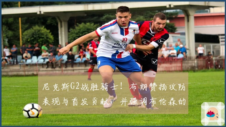 尼克斯G2战胜骑士！布朗赞扬攻防表现与首发贡献，并强调布伦森的实力！