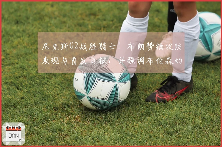 尼克斯G2战胜骑士！布朗赞扬攻防表现与首发贡献，并强调布伦森的实力！